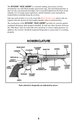 Page 8The RUGER®OLD ARMY® is a muzzle loading, percussion revolver
intended for use with black powder, percussion caps, and soft lead projectiles. It
does not fire conventional cartridges, but is instead loaded from the front of the
cylinder. It is of single-action operation, and the hammer must manually be
cocked before normally firing the revolver.
Like any such revolver, it is to be used with Black Powder only, and its safe use
requires that the shooter be thoroughly familiar with its characteristics.
The...