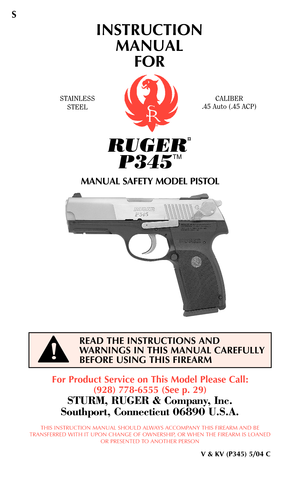 Page 1INSTRUCTION
MANUAL 
FOR
STAINLESS
STEELCALIBER
.45 Auto (.45 ACP)
For Product Service on This Model Please Call:
(928) 778-6555 (See p. 29)
STURM, RUGER & Company, Inc.
Southport, Connecticut 06890 U.S.A.
THIS INSTRUCTION MANUAL SHOULD ALWAYS ACCOMPANY THIS FIREARM AND BE
TRANSFERRED WITH IT UPON CHANGE OF OWNERSHIP, OR WHEN THE FIREARM IS LOANED
OR PRESENTED TO ANOTHER PERSON
V & KV (P345) 5/04 C
READ THE INSTRUCTIONS AND
WARNINGS IN THIS MANUAL CAREFULLY
BEFORE USING THIS FIREARM
RUGER
¤
P345
TM
MANUAL...