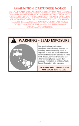 Page 1313
AMMUNITION (CARTRIDGES) NOTICE
WE SPECIFICALLY DISCLAIM RESPONSIBILITY FOR ANY DAMAGE
OR INJURY WHATSOEVER OCCURRING IN CONNECTION WITH,
OR AS A RESULT OF, THE USE IN RUGER FIREARMS OF FAULTY,
OR NON-STANDARD, OR “RE-MANUFACTURED”, OR HAND-
LOADED (RELOADED) AMMUNITION, OR OF CARTRIDGES
OTHER THAN THOSE FOR WHICH THE FIREARM WAS
ORIGINALLY CHAMBERED.
WARNING - LEAD EXPOSURE
Discharging firearms in poorly
ventilated areas, cleaning firearms, or
handling ammunition may result in
exposure to lead and...