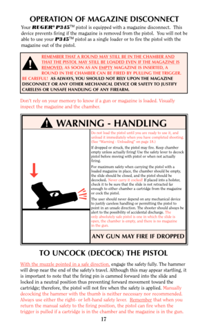 Page 17TO UNCOCK (DECOCK) THE PISTOL
With the muzzle pointed in a safe direction,engage the safety fully. The hammer
will drop near the end of the safety’s travel. Although this may appear startling, it
is important to note that the firing pin is cammed forward into the slide and
locked in a neutral position thus preventing forward movement toward the
cartridge; therefore, the pistol will not fire when the safety is applied. Manually
decocking the hammer with the thumb is neither necessary nor recommended....