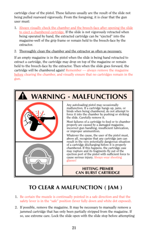 Page 21Any autoloading pistol may occasionally
malfunction. If a cartridge hangs up, jams, or
binds when being chambered, do not attempt to
force it into the chamber by pushing or striking
the slide. Carefully remove it.
Most failures of a cartridge to feed or to chamber 
properly are caused by a damaged magazine,
incorrect gun handling, insufficient lubrication,
or improper ammunition.
Whatever the cause, the user of the pistol must,
above all, recognize that any cartridge jam can
result in the very...