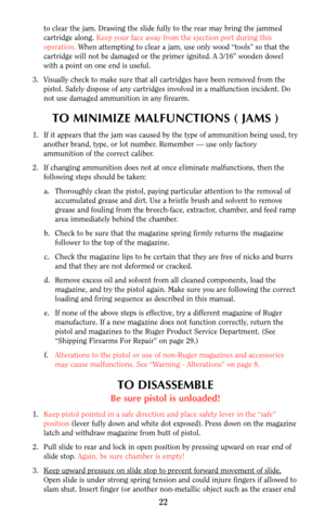 Page 22to clear the jam. Drawing the slide fully to the rear may bring the jammed
cartridge along. Keep your face away from the ejection port during this
operation. When attempting to clear a jam, use only wood “tools” so that the
cartridge will not be damaged or the primer ignited. A 3/16” wooden dowel
with a point on one end is useful.
3. Visually check to make sure that all cartridges have been removed from the
pistol. Safely dispose of any cartridges involved in a malfunction incident. Do
not use damaged...