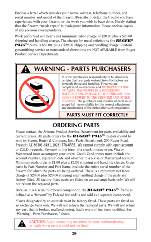 Page 30ORDERING PARTS
Please contact the Arizona Product Service Department for parts availability and
current prices. All parts orders for the RUGER®P345TMpistols should be
sent to: Sturm, Ruger & Company, Inc., Parts Department, 200 Ruger Road,
Prescott AZ 86301-6181, (928) 778-6555. We cannot comply with open account
or C.O.D. requests. Payment in the form of a check, money order, Visa or
Mastercard must accompany your order. Credit Card orders must include the
account number, expiration date and whether it...