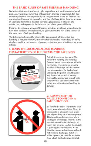 Page 35THE BASIC RULES OF SAFE FIREARMS HANDLING
We believe that Americans have a right to purchase and use firearms for lawful
purposes. The private ownership of firearms in America is traditional, but that
ownership imposes the responsibility on the gun owner to use his firearms in a
way which will ensure his own safety and that of others. When firearms are used
in a safe and responsible manner, they are a great source of pleasure and
satisfaction, and represent a fundamental part of our personal liberty....