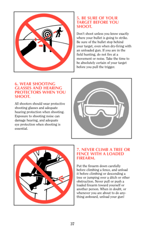 Page 375. BE SURE OF YOUR 
TARGET BEFORE YOU
SHOOT.
Don’t shoot unless you know exactly
where your bullet is going to strike.
Be sure of the bullet stop behind
your target, even when dry-firing with
an unloaded gun. If you are in the 
field hunting, do not fire at a
movement or noise. Take the time to 
be absolutely certain of your target
before you pull the trigger.
6. WEAR SHOOTING
GLASSES AND HEARING 
PROTECTORS WHEN YOU
SHOOT.
All shooters should wear protective
shooting glasses and adequate 
hearing...