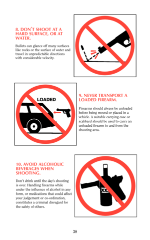 Page 388. DON,
T SHOOT AT A
HARD SURFACE, OR AT
WATER.
Bullets can glance off many surfaces
like rocks or the surface of water and
travel in unpredictable directions
with considerable velocity.
9. NEVER TRANSPORT A
LOADED FIREARM.
Firearms should always be unloaded
before being moved or placed in a
vehicle. A suitable carrying case or 
scabbard should be used to carry an
unloaded firearm to and from the
shooting area.
10. AVOID ALCOHOLIC
BEVERAGES WHEN 
SHOOTING.
Don’t drink until the day’s shooting 
is over....