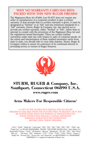 Page 40WHY NO WARRANTY CARD HAS BEEN
PACKED WITH THIS NEW RUGER FIREARM
The Magnuson-Moss Act (Public Law 93-637) does not require any
seller or manufacturer of a consumer product to give a written
warranty. It does provide that if a written warranty is given, it must be
designated as “limited” or as “full” and sets minimum standards for a
“full” warranty. Sturm, Ruger & Company, Inc. has elected not to
provide any written warranty, either “limited” or “full”, rather than to
attempt to comply with the...