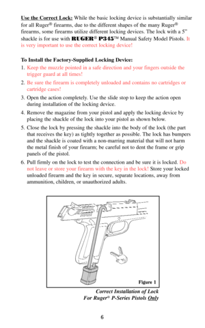 Page 66
Correct Installation of Lock  
For Ruger®P-Series Pistols Only
Use the Correct Lock:While the basic locking device is substantially similar
for all Ruger
®firearms, due to the different shapes of the many Ruger®
firearms, some firearms utilize different locking devices. The lock with a 5”
shackle is for use with RUGER
®P345TMManual Safety Model Pistols. It
is very important to use the correct locking device!
To Install the Factory-Supplied Locking Device:
1.Keep the muzzle pointed in a safe direction...