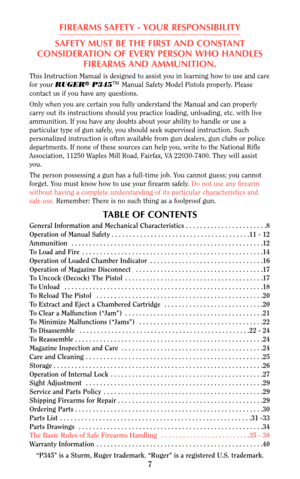 Page 7This Instruction Manual is designed to assist you in learning how to use and care
for your RUGER®P345TMManual Safety Model Pistols properly. Please
contact us if you have any questions.
Only when you are certain you fully understand the Manual and can properly
carry out its instructions should you practice loading, unloading, etc. with live
ammunition. If you have any doubts about your ability to handle or use a
particular type of gun safely, you should seek supervised instruction. Such
personalized...