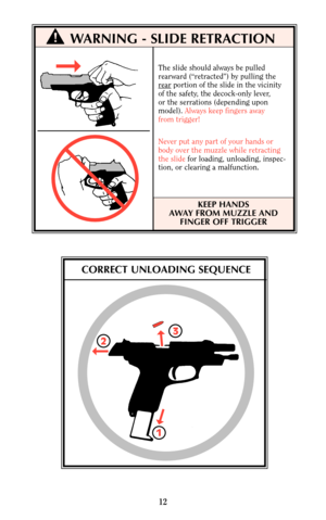 Page 12WARNING - SLIDE RETRACTION
The slide should always be pulled
rearward (“retracted”) by pulling the
r
earportion of the slide in the vicinity
of the safety, the decock-only lever,
or the serrations (depending upon 
model). Always keep fingers away
from trigger!
Never put any part of your hands or 
body over the muzzle while retracting
the slidefor loading, unloading, inspec-
tion, or clearing a malfunction.
KEEP HANDS
AWAY FROM MUZZLE AND
FINGER OFF TRIGGER
12
!
CORRECT UNLOADING SEQUENCE
2
13 