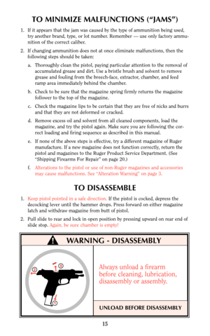 Page 15TO MINIMIZE MALFUNCTIONS (“JAMS”)
1. If it appears that the jam was caused by the type of ammunition being used,
try another brand, type, or lot number. Remember — use only factory ammu-
nition of the correct caliber.
2. If changing ammunition does not at once eliminate malfunctions, then the
following steps should be taken:
a. Thoroughly clean the pistol, paying particular attention to the removal of
accumulated grease and dirt. Use a bristle brush and solvent to remove
grease and fouling from the...