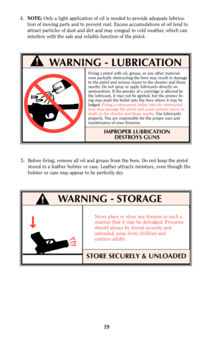 Page 19Never place or store any firearm in such a
manner that it may be dislodged. Firearms
should always be stored securely and
unloaded, away from children and 
careless adults.
4.NOTE:Only a light application of oil is needed to provide adequate lubrica-
tion of moving parts and to prevent rust. Excess accumulations of oil tend to
attract particles of dust and dirt and may congeal in cold weather, which can
interfere with the safe and reliable function of the pistol.
STORE SECURELY & UNLOADED
19
WARNING -...