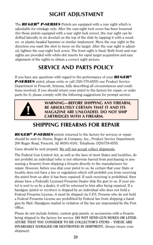 Page 20SHIPPING FIREARMS FOR REPAIR
RUGER®P-SERIESpistols returned to the factory for services or repair
should be sent to: Sturm, Ruger & Company, Inc., Product Service Department,
200 Ruger Road, Prescott, AZ 86301-6181. Telephone (520)778-6555.
Guns should be sent prepaid. W
e will not accept collect shipments.
The Federal Gun Control Act, as well as the laws of most States and localities, do
not prohibit an individual (who is not otherwise barred from purchasing or pos-
sessing a firearm) from shipping a...