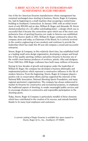 Page 35A BRIEF ACCOUNT OF AN EXTRAORDINARY
ACHIEVEMENT: RUGER FIREARMS
One of the few American firearms manufacturers whose management has
remained unchanged since starting in business, Sturm, Ruger & Company,
Inc. had its beginning in a small machine shop occupying a rented frame
building in Southport, Connecticut. In January 1949, with an initial invest-
ment of only $50,000 and an idea, William B. Ruger and Alexander M. Sturm
started production of a .22 caliber autoloading pistol - a design which was so...