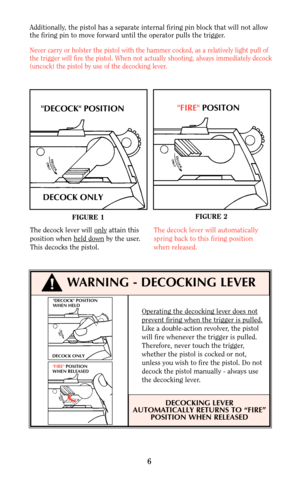 Page 66
DECOCK POSITION
WHEN HELD
DECOCK ONLY
FIRE POSITION
WHEN RELEASED
Operating the decocking lever does not
prevent firing when the trigger is pulled.
Like a double-action revolver, the pistol
will fire whenever the trigger is pulled.
Therefore, never touch the trigger,
whether the pistol is cocked or not,
unless you wish to fire the pistol. Do not
decock the pistol manually - always use
the decocking lever.
DECOCKING LEVER
AUTOMATICALLY RETURNS TO “FIRE”
POSITION WHEN RELEASED
!
FIGURE 1FIGURE 2
DECOCK...