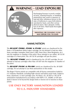 Page 7WARNING - LEAD EXPOSURE
AMMUNITION
The RUGER®P89DC, P93DC & P94DC pistols are chambered for the
9mm x 19 Parabellum (9mm Luger) cartridge. Do not attempt to load any other
9mm cartridges (examples: 9mm short [.380], 9mm Steyr, 9mm Bergmann, etc.)
into the magazine or chamber of the pistol. Never attempt to use caliber .40 S & W
cartridges in a 9mm pistol. The .40 S & W cartridges will jam the pistol.
The  RUGER
®P90DC pistol is chambered for the .45 ACP cartridge. Do not
attempt to load any cartridges...