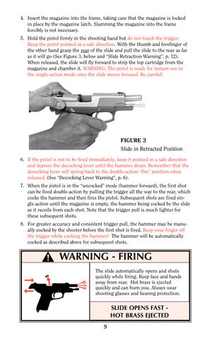 Page 94. Insert the magazine into the frame, taking care that the magazine is locked
in place by the magazine latch. Slamming the magazine into the frame
forcibly is not necessary.
5. Hold the pistol firmly in the shooting hand but do not touch the trigger.
Keep the pistol pointed in a safe direction.With the thumb and forefinger of
the other hand grasp the r
earof the slide and pull the slide to the rear as far
as it will go (See Figure 3, below and “Slide Retraction Warning”, p. 12).
When released, the slide...