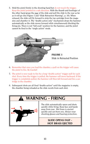 Page 1313
5. Hold the pistol firmly in the shooting hand but do not touch the trigger.
Keep the pistol pointed in a safe direction.With the thumb and forefinger of
the other hand grasp the r
earof the slide and pull the slide to the rear as far
as it will go (See Figure 1 and “Slide Retraction Warning”, p. 16). When
released, the slide will fly forward to strip the top cartridge from the maga-
zine and chamber it. The “double action only” mechanism drops the hammer
automatically as the slide moves forward while...