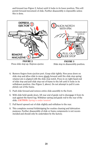 Page 20and forward (see Figure 2, below) until it locks in its lower position. This will
permit forward movement of slide. Further disassembly is impossible unless
this is done.
20
DEPRESS
EJECTOR
REMOVE
MAGAZINE2
1
FIGURE 2
Press slide stop up. Depress ejector.FIGURE 3
Slide stop in disassembly position.
4. Remove fingers from ejection port. Grasp slide tightly. Now press down on
slide stop and allow slide to move slowly
forward until the slide stop spring
retainer pin is aligned with the slide stop notch....