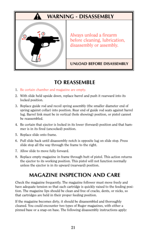 Page 21TO REASSEMBLE
1.Be certain chamber and magazine are empty.
2. With slide held upside down, replace barrel and push it rearward into its
locked position.
3. Replace guide rod and recoil spring assembly (the smaller diameter end of
spring against collar) into position. Rear end of guide rod seats against barrel
lug. Barrel link must be in vertical (hole showing) position, or pistol cannot
be reassembled.
4. Be certain that ejector is locked in its lower (forward) position and that ham-
mer is in its fired...