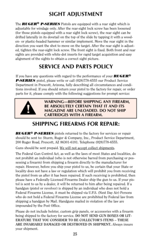 Page 25SHIPPING FIREARMS FOR REPAIR:
RUGER®P-SERIESpistols returned to the factory for services or repair
should be sent to: Sturm, Ruger & Company, Inc., Product Service Department,
200 Ruger Road, Prescott, AZ 86301-6181. Telephone (928)778-6555.
Guns should be sent prepaid. W
e will not accept collect shipments.
The Federal Gun Control Act, as well as the laws of most States and localities, do
not prohibit an individual (who is not otherwise barred from purchasing or pos-
sessing a firearm) from shipping a...