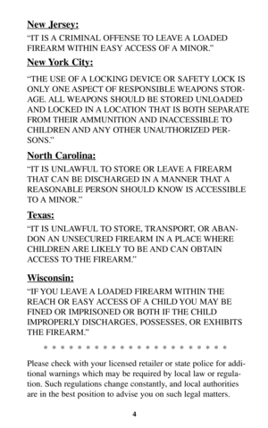 Page 4New Jersey:
“IT IS A CRIMINAL OFFENSE TO LEAVE A LOADED
FIREARM WITHIN EASY ACCESS OF A MINOR.”
New York City:
“THE USE OF A LOCKING DEVICE OR SAFETY LOCK IS
ONLY ONE ASPECT OF RESPONSIBLE WEAPONS STOR-
AGE. ALL WEAPONS SHOULD BE STORED UNLOADED
AND LOCKED IN A LOCATION THAT IS BOTH SEPARATE
FROM THEIR AMMUNITION AND  INACCESSIBLE TO
CHILDREN AND ANY OTHER UNAUTHORIZED PER-
SONS.”
North Carolina:
“IT IS UNLAWFUL TO STORE OR LEAVE A FIREARM
THAT CAN BE DISCHARGED IN A MANNER THAT A
REASONABLE PERSON...
