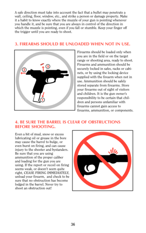 Page 36A safe direction must take into account the fact that a bullet may penetrate a
wall, ceiling, floor, window, etc., and strike a person or damage property. Make
it a habit to know exactly where the muzzle of your gun is pointing whenever
you handle it, and be sure that you are always in control of the direction in
which the muzzle is pointing, even if you fall or stumble. Keep your finger off
the trigger until you are ready to shoot.
3. FIREARMS SHOULD BE UNLOADED WHEN NOT IN USE.
Firearms should be...