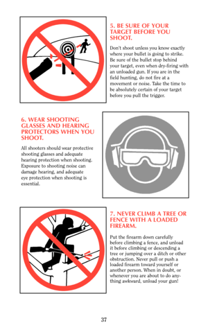 Page 375. BE SURE OF YOUR 
TARGET BEFORE YOU
SHOOT.
Don’t shoot unless you know exactly
where your bullet is going to strike.
Be sure of the bullet stop behind
your target, even when dry-firing with
an unloaded gun. If you are in the 
field hunting, do not fire at a
movement or noise. Take the time to 
be absolutely certain of your target
before you pull the trigger.
6. WEAR SHOOTING
GLASSES AND HEARING 
PROTECTORS WHEN YOU
SHOOT.
All shooters should wear protective
shooting glasses and adequate 
hearing...