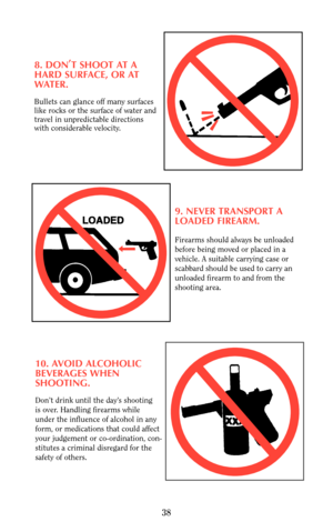 Page 388. DON,
T SHOOT AT A
HARD SURFACE, OR AT
WATER.
Bullets can glance off many surfaces
like rocks or the surface of water and
travel in unpredictable directions
with considerable velocity.
9. NEVER TRANSPORT A
LOADED FIREARM.
Firearms should always be unloaded
before being moved or placed in a
vehicle. A suitable carrying case or 
scabbard should be used to carry an
unloaded firearm to and from the
shooting area.
10. AVOID ALCOHOLIC
BEVERAGES WHEN 
SHOOTING.
Don’t drink until the day’s shooting 
is over....