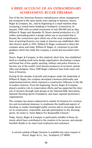 Page 39A BRIEF ACCOUNT OF AN EXTRAORDINARY
ACHIEVEMENT: RUGER FIREARMS
One of the few American firearms manufacturers whose management
has remained in the same family since starting in business, Sturm,
Ruger & Company, Inc., had its beginning in a small machine shop
occupying a rented frame building in Southport, Connecticut. In
January, 1949, with an initial investment of only $50,000 and an idea,
William B. Ruger and Alexander M. Sturm started production of a .22
caliber autoloading pistol–a design which was...