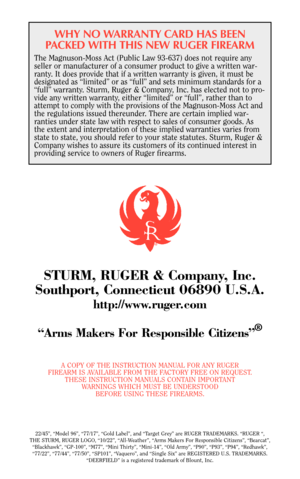 Page 40WHY NO WARRANTY CARD HAS BEEN
PACKED WITH THIS NEW RUGER FIREARM
The Magnuson-Moss Act (Public Law 93-637) does not require any
seller or manufacturer of a consumer product to give a written war-
ranty. It does provide that if a written warranty is given, it must be
designated as “limited” or as “full” and sets minimum standards for a
“full” warranty. Sturm, Ruger & Company, Inc. has elected not to pro-
vide any written warranty, either “limited” or “full”, rather than to
attempt to comply with the...