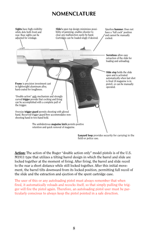 Page 8NOMENCLATURE
Action:The action of the Ruger “double action only” model pistols is of the U.S.
M1911 type that utilizes a tilting barrel design in which the barrel and slide are
locked together at the moment of firing. After firing, the barrel and slide recoil
to the rear a short distance while still locked together. After this initial move-
ment, the barrel tilts downward from its locked position, permitting full recoil of
the slide and the extraction and ejection of the spent cartridge case.
The user of...