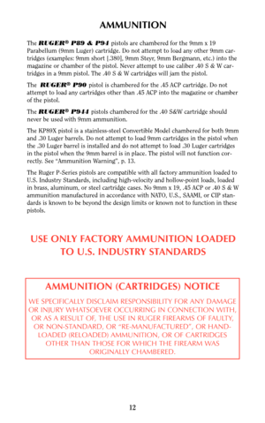 Page 12AMMUNITION
The RUGER®P89 & P94 pistols are chambered for the 9mm x 19
Parabellum (9mm Luger) cartridge. Do not attempt to load any other 9mm car-
tridges (examples: 9mm short [.380], 9mm Steyr, 9mm Bergmann, etc.) into the
magazine or chamber of the pistol. Never attempt to use caliber .40 S & W car-
tridges in a 9mm pistol. The .40 S & W cartridges will jam the pistol.
The  RUGER
®P90 pistol is chambered for the .45 ACP cartridge. Do not
attempt to load any cartridges other than .45 ACP into the...