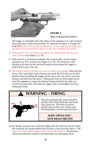 Page 15WARNING - FIRING
The trigger is inoperable when the safety is fully engaged in its “safe” position
(lever fully down, white dot and letter “S” exposed; see Figure 1 on page 10).
WARNING:The pistol is ready for instant use in the single-action mode once
the slide moves forward if the safety is in the “fire” position. Be careful!
7.If the pistol is not to be fired immediately, the safety should remain in its
“safe” position (see Figure 1, p. 10).
8. If the pistol is to be fired immediately, the manual...