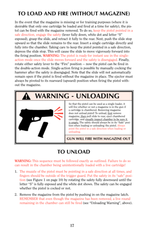 Page 17GUN WILL FIRE WITH MAGAZINE OUT 
WARNING - UNLOADING 
So that the pistol can be used as a single loader, it
will fire whether or not a magazine is in the gun if
a cartridge is chambered. Removing magazine
does not unload pistol! To unload, first
remove
magazine, thenpull slide to rear, eject chambered
cartridge, and visually inspect chamber to be sure it is empty.The safety should always be in its “Safe” posi-
tion when loading or unloading the pistol. Always
point the pistol in a safe direction when...