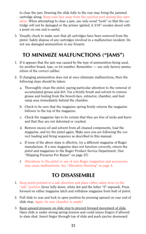 Page 21to clear the jam. Drawing the slide fully to the rear may bring the jammed
cartridge along. Keep your face away from the ejection port during this oper-
ation. When attempting to clear a jam, use only wood “tools” so that the car-
tridge will not be damaged or the primer ignited. A 3/16” wooden dowel with
a point on one end is useful.
3. Visually check to make sure that all cartridges have been removed from the
pistol. Safely dispose of any cartridges involved in a malfunction incident. Do
not use...