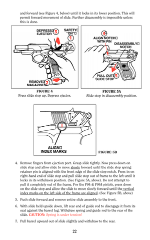 Page 22and forward (see Figure 4, below) until it locks in its lower position. This will
permit forward movement of slide. Further disassembly is impossible unless
this is done.
22
ALIGN
INDEX MARKS
3DEPRESS
EJECTOR
1
SAFETY
“ON”
REMOVE
MAGAZINE2
FIGURE 4
Press slide stop up. Depress ejector.FIGURE 5A
Slide stop in disassembly position.
FIGURE 5B
4. Remove fingers from ejection port. Grasp slide tightly. Now press down on
slide stop and allow slide to move slowly
forward until the slide stop spring
retainer pin...