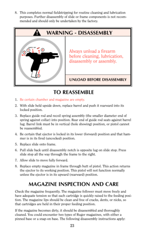 Page 23TO REASSEMBLE
1.Be certain chamber and magazine are empty.
2. With slide held upside down, replace barrel and push it rearward into its
locked position.
3. Replace guide rod and recoil spring assembly (the smaller diameter end of
spring against collar) into position. Rear end of guide rod seats against barrel
lug. Barrel link must be in vertical (hole showing) position, or pistol cannot
be reassembled.
4. Be certain that ejector is locked in its lower (forward) position and that ham-
mer is in its fired...