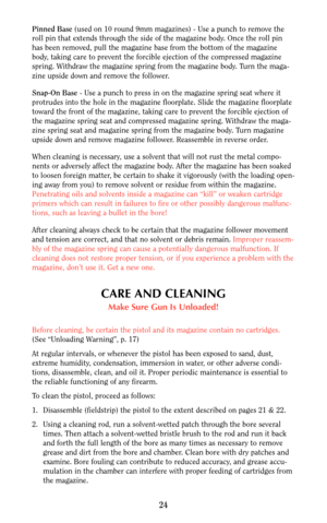 Page 24Pinned Base(used on 10 round 9mm magazines) - Use a punch to remove the
roll pin that extends through the side of the magazine body. Once the roll pin
has been removed, pull the magazine base from the bottom of the magazine
body, taking care to prevent the forcible ejection of the compressed magazine
spring. Withdraw the magazine spring from the magazine body. Turn the maga-
zine upside down and remove the follower.
Snap-On Base- Use a punch to press in on the magazine spring seat where it
protrudes into...