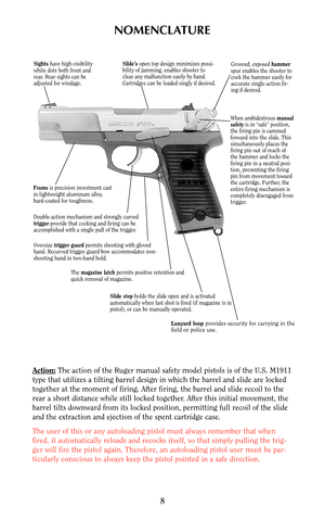 Page 8NOMENCLATURE
Action:The action of the Ruger manual safety model pistols is of the U.S. M1911
type that utilizes a tilting barrel design in which the barrel and slide are locked
together at the moment of firing. After firing, the barrel and slide recoil to the
rear a short distance while still locked together. After this initial movement, the
barrel tilts downward from its locked position, permitting full recoil of the slide
and the extraction and ejection of the spent cartridge case.
The user of this or...