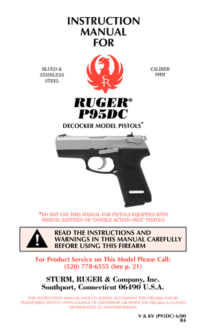 Page 1RUGER®
P95DC
DECOCKER MODEL PISTOLS*
INSTRUCTION
MANUAL 
FOR
BLUED &
STAINLESS
STEELCALIBER
9MM
*DO NOT USE THIS MANUAL FOR PISTOLS EQUIPPED WITH
MANUAL SAFETIES OR “DOUBLE ACTION ONLY” PISTOLS
READ THE INSTRUCTIONS AND
WARNINGS IN THIS MANUAL CAREFULLY
BEFORE USING THIS FIREARM
!
For Product Service on This Model Please Call:
(520) 778-6555 (See p. 21)
STURM, RUGER & Company, Inc.
Southport, Connecticut 06490 U.S.A.
THIS INSTRUCTION MANUAL SHOULD ALWAYS ACCOMPANY THIS FIREARM AND BE
TRANSFERRED WITH IT...