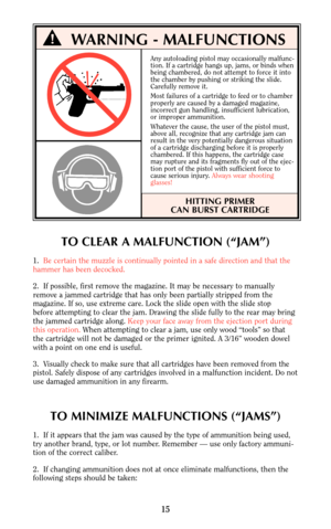 Page 15Any autoloading pistol may occasionally malfunc-
tion. If a cartridge hangs up, jams, or binds when
being chambered, do not attempt to force it into
the chamber by pushing or striking the slide.
Carefully remove it.
Most failures of a cartridge to feed or to chamber 
properly are caused by a damaged magazine,
incorrect gun handling, insufficient lubrication,
or improper ammunition.
Whatever the cause, the user of the pistol must,
above all, recognize that any cartridge jam can
result in the very...