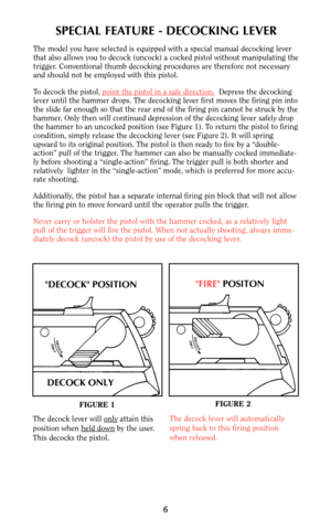 Page 6SPECIAL FEATURE - DECOCKING LEVER
The model you have selected is equipped with a special manual decocking lever
that also allows you to decock (uncock) a cocked pistol without manipulating the
trigger. Conventional thumb decocking procedures are therefore not necessary
and should not be employed with this pistol.
To decock the pistol, point the pistol in a safe dir
ection.Depress the decocking
lever until the hammer drops. The decocking lever first moves the firing pin into
the slide far enough so that...
