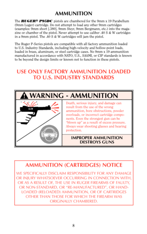 Page 8WARNING - AMMUNITION
AMMUNITION
The RUGER®P95DC pistols are chambered for the 9mm x 19 Parabellum
(9mm Luger) cartridge. Do not attempt to load any other 9mm cartridges
(examples: 9mm short [.380], 9mm Steyr, 9mm Bergmann, etc.) into the maga-
zine or chamber of the pistol. Never attempt to use caliber .40 S & W cartridges
in a 9mm pistol. The .40 S & W cartridges will jam the pistol.
The Ruger P-Series pistols are compatible with all factory ammunition loaded 
to U.S. Industry Standards, including...