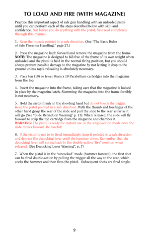 Page 9TO LOAD AND FIRE (WITH MAGAZINE)
Practice this important aspect of safe gun handling with an unloaded pistol
until you can perform each of the steps described below with skill and
confidence. But before you do anything with the pistol, first read completely
through this manual.
1.  Keep the muzzle pointed in a safe direction. (See “The Basic Rules
of Safe Firearms Handling,” page 27.)
2.  Press the magazine latch forward and remove the magazine from the frame.
NOTE:The magazine is designed to fall free...