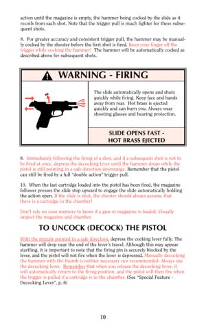 Page 10action until the magazine is empty, the hammer being cocked by the slide as it
recoils from each shot. Note that the trigger pull is much lighter for these subse-
quent shots.
8.  For greater accuracy and consistent trigger pull, the hammer may be manual-
ly cocked by the shooter before the first shot is fired. Keep your finger off the
trigger while cocking the hammer!The hammer will be automatically cocked as
described above for subsequent shots.
9.  Immediately following the firing of a shot, and if a...