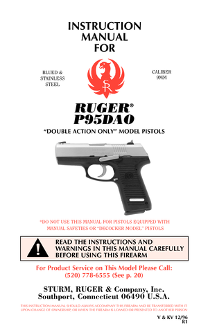 Page 1RUGER®
P95DAO
“DOUBLE ACTION ONLY” MODEL PISTOLS
INSTRUCTION
MANUAL 
FOR
BLUED &
STAINLESS
STEELCALIBER
9MM
THIS INSTRUCTION MANUAL SHOULD ALWAYS ACCOMPANY THIS FIREARM AND BE TRANSFERRED WITH IT
UPON CHANGE OF OWNERSHIP, OR WHEN THE FIREARM IS LOANED OR PRESENTED TO ANOTHER PERSON
V & KV 12/96
R1
For Product Service on This Model Please Call:
(520) 778-6555 (See p. 20)
STURM, RUGER & Company, Inc.
Southport, Connecticut 06490 U.S.A.
*DO NOT USE THIS MANUAL FOR PISTOLS EQUIPPED WITH
MANUAL SAFETIES OR...