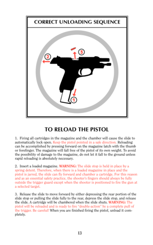 Page 122
13
13
CORRECT UNLOADING SEQUENCE
TO RELOAD THE PISTOL
1.  Firing all cartridges in the magazine and the chamber will cause the slide to
automatically lock open. Keep the pistol pointed in a safe direction.Reloading
can be accomplished by pressing forward on the magazine latch with the thumb
or forefinger. The magazine will fall free of the pistol of its own weight. To avoid
the possibility of damage to the magazine, do not let it fall to the ground unless
rapid reloading is absolutely necessary.
2....