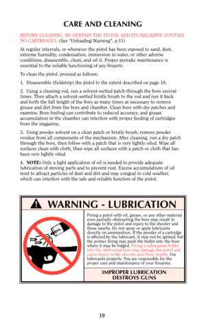 Page 18CARE AND CLEANING
BEFORE CLEANING, BE CERTAIN THE PISTOL AND ITS MAGAZINE CONTAIN
NO CARTRIDGES. (See “Unloading Warning”, p.11)
At regular intervals, or whenever the pistol has been exposed to sand, dust,
extreme humidity, condensation, immersion in water, or other adverse
conditions, disassemble, clean, and oil it. Proper periodic maintenance is 
essential to the reliable functioning of any firearm.
To clean the pistol, proceed as follows:
1.  Disassemble (fieldstrip) the pistol to the extent described...