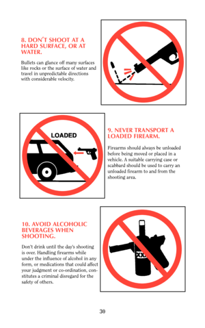 Page 298. DON,
T SHOOT AT A
HARD SURFACE, OR AT
WATER.
Bullets can glance off many surfaces
like rocks or the surface of water and
travel in unpredictable directions
with considerable velocity.
9. NEVER TRANSPORT A
LOADED FIREARM.
Firearms should always be unloaded
before being moved or placed in a
vehicle. A suitable carrying case or 
scabbard should be used to carry an
unloaded firearm to and from the
shooting area.
10. AVOID ALCOHOLIC
BEVERAGES WHEN 
SHOOTING.
Don’t drink until the day’s shooting 
is over....